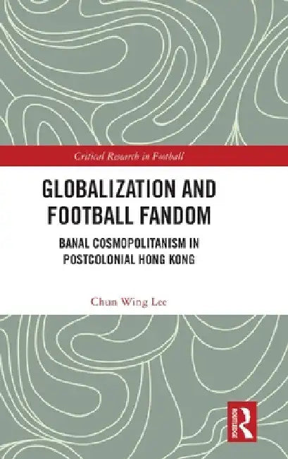 Globalization and Football Fandom: Banal Cosmopolitanism in Postcolonial Hong Kong by Chun Wing Lee