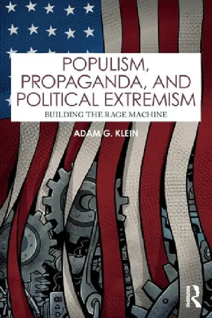 Populism, Propaganda, and Political Extremism: Building the Rage Machine by Adam G. Klein