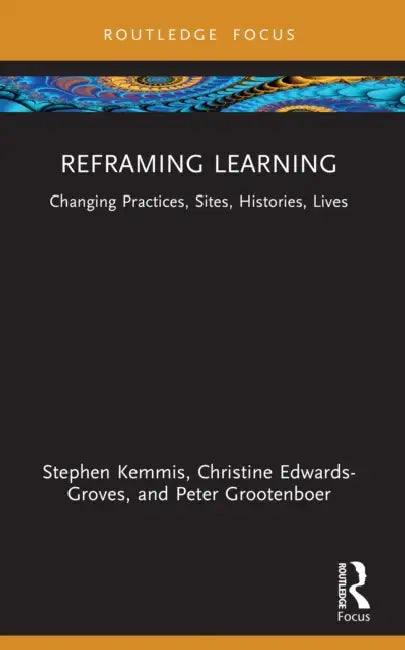 Reframing Learning: Changing Practices, Sites, Histories, Lives by Stephen Kemmis, Christine Edwards-Groves, Peter Grootenboer