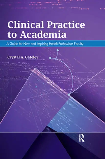 Clinical Practice to Academia: A Guide for New and Aspiring Health Professions Faculty by Crystal Gateley