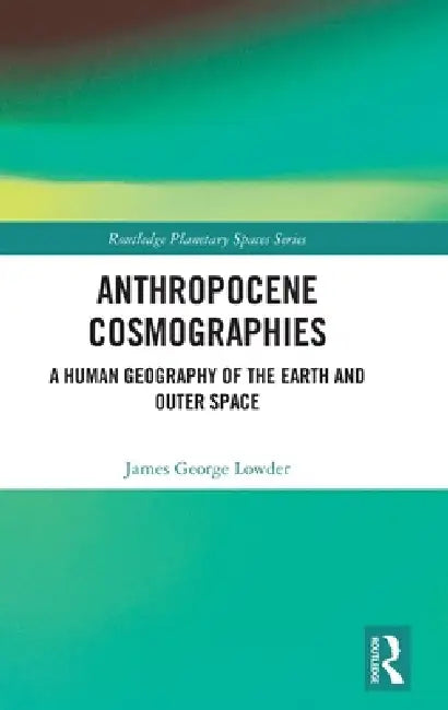 Anthropocene Cosmographies: A Human Geography of the Earth and Outer Space by James George Lowder