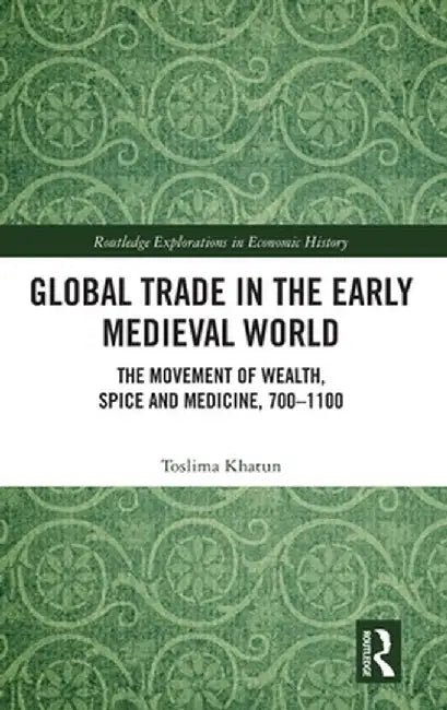 Global Trade in the Early Medieval World: The Movement of Wealth, Spice and Medicine, 700-1100 by Toslima Khatun