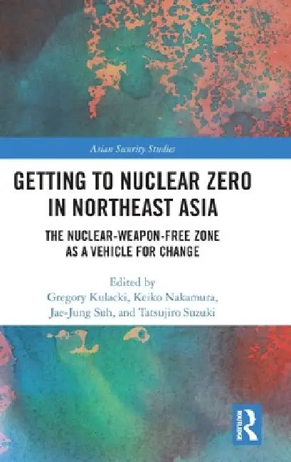 Getting to Nuclear Zero in Northeast Asia: The Nuclear-Weapon-Free Zone as a Vehicle for Change by Gregory Kulacki