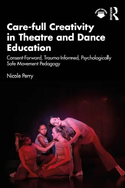 Care-full Creativity in Theatre and Dance Education: Consent-Forward, Trauma-Informed, Psychologically Safe Movement Pedagogy by Nicole Perry