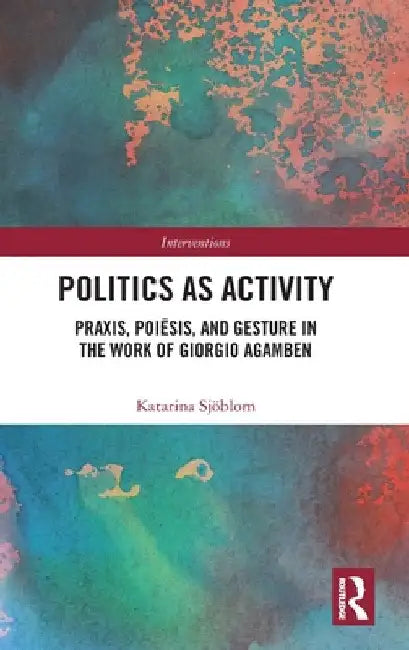 Politics as Activity: Praxis, Poiēsis, and Gesture in the Work of Giorgio Agamben by Katarina Sjöblom