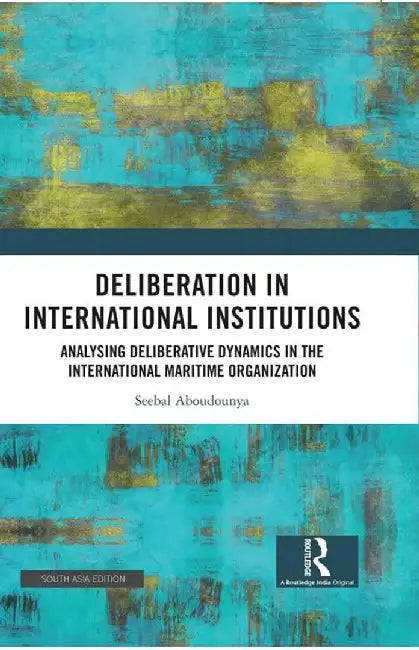 Deliberation In International Institutions: Analysing Deliberative Dynamics In The International Maritime Organization by Seebal Aboudounya