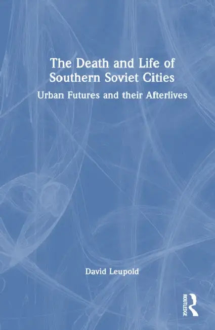 The Death and Life of Southern Soviet Cities: Urban Futures and their Afterlives by David Leupold