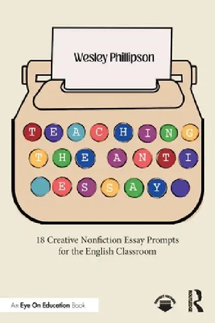 Teaching the Anti-Essay: 18 Creative Nonfiction Essay Prompts for the English Classroom by Wesley Phillipson