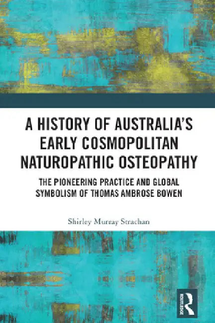 A History of Australia's Early Cosmopolitan Naturopathic Osteopathy: The Pioneering Practice and Global Symbolism of Thomas Ambrose Bowen by Shirley Murray Strachan
