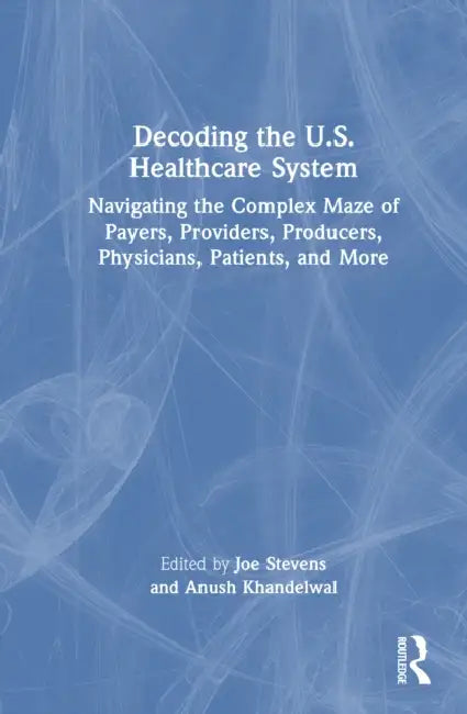 Decoding the U.S. Healthcare System: Navigating the Complex Maze of Payers, Providers, Producers, Physicians, Patients, and More by Stevens Joe