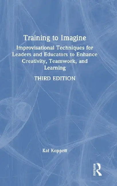 Training to Imagine: Improvisational Techniques for Leaders and Educators to Enhance Creativity, Teamwork, and Learning by Kat Koppett