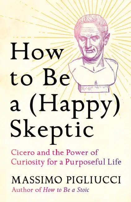 How To Be A (Happy) Skeptic: Cicero And The Power Of Curiosity For A Purposeful Life by Massimo Pigliucci