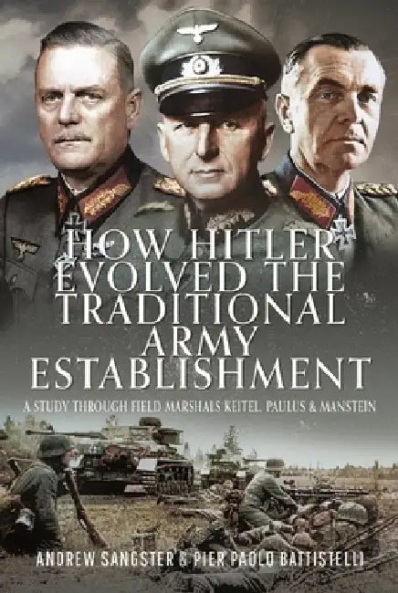How Hitler Evolved the Traditional Army Establishment: A Study Through Field Marshals Keitel, Paulus and Manstein by Andrew Sangster