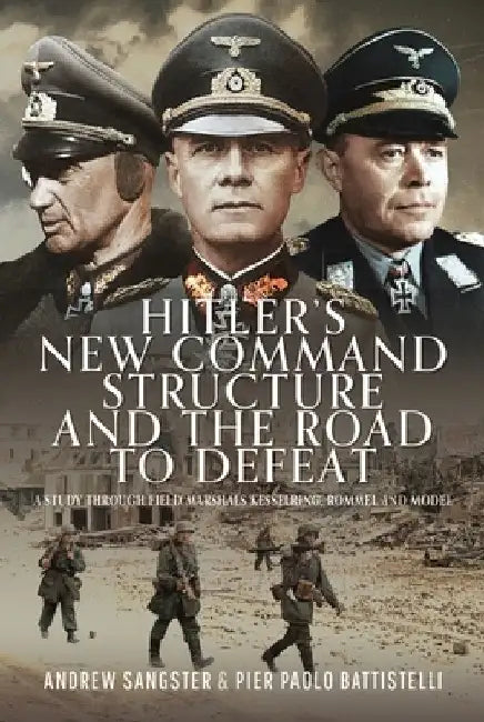 Hitler's New Command Structure and the Road to Defeat: A Study Through Field Marshals Kesselring, Rommel and Model by Andrew Sangster