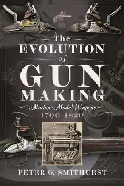 The Evolution of Gun Making: Machine Made Weapons, 1700-1820 by Peter G. Smithurst