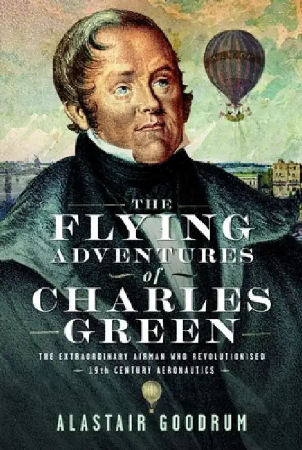 The Flying Adventures of Charles Green: The Extraordinary Airman Who Revolutionised 19th Century Aeronautics by Alastair Goodrum