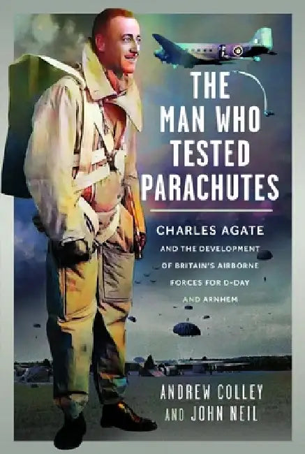 The Man Who Tested Parachutes: Charles Agate and the Development of Britain's Airborne Forces for D-Day and Arnhem by Andrew Colley