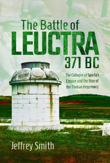 The Battle of Leuctra, 371 BC: The Collapse of Sparta's Empire and the Rise of the Theban Hegemony by Jeffrey Smith