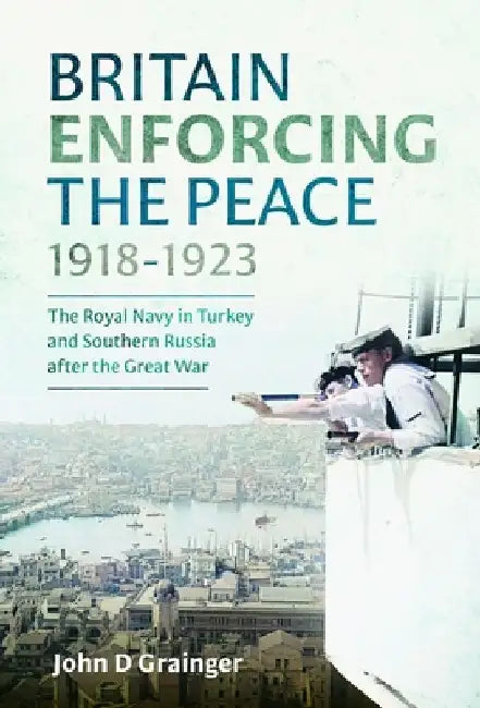 Britain Enforcing the Peace, 1918-1923: The Royal Navy in Turkey and Southern Russia After the Great War by John D. Grainger