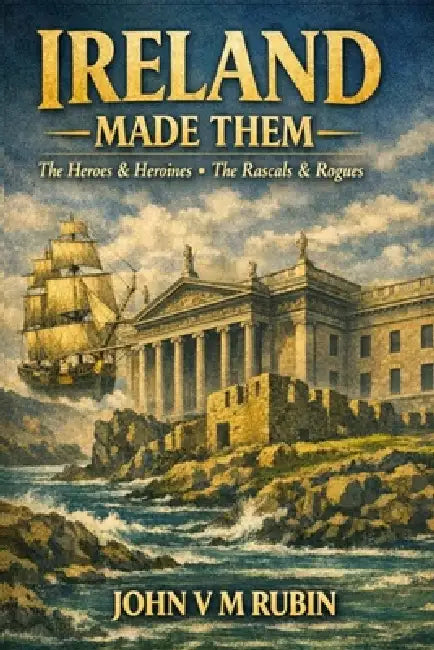 Ireland Made Them: The Heroes & Heroines, The Rascals & The Rogues by John V. M. Rubin