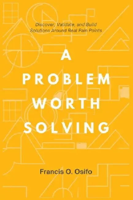 A problem worth solving: Discover, Validate, and Build Solutions Around Real Pain Points by Francis O. Osifo
