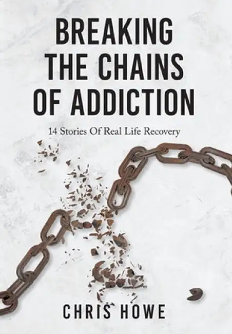 Breaking The Chains Of Addiction: 14 Stories Of Real Life Recovery by Chris Howe