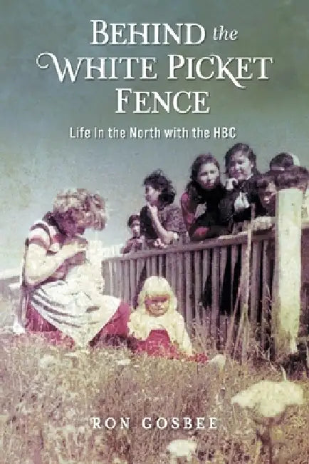 Behind the White Picket Fence: Life In the North with the HBC by Ron Gosbee