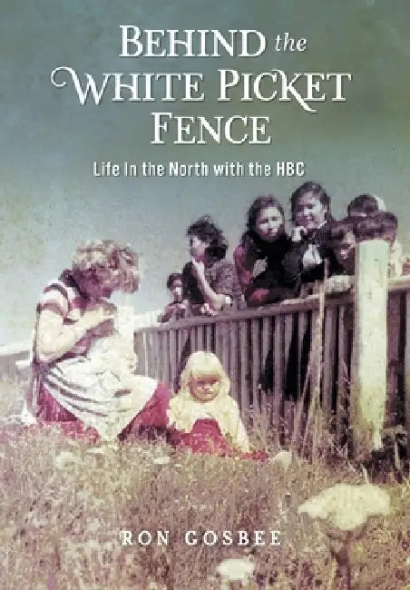 Behind the White Picket Fence: Life In the North with the HBC by Ron Gosbee