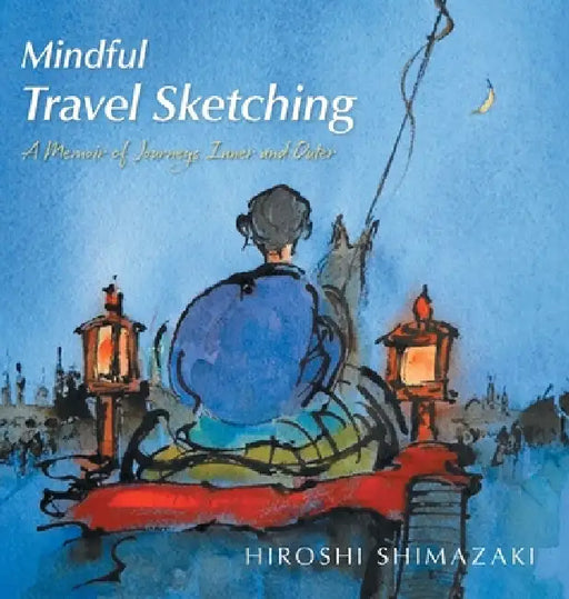 Mindful Travel Sketching: A Memoir of Journeys Inner and Outer by Hiroshi Shimazaki