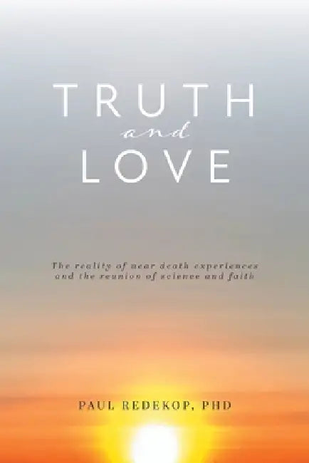 Truth and Love: The reality of near death experiences and the reunion of science and faith by Paul Redekop