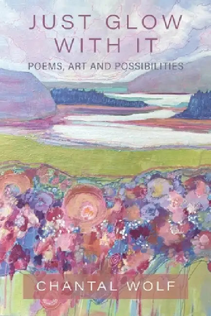 Just Glow With It: Poems, Art and Possibilities by Chantal Wolf