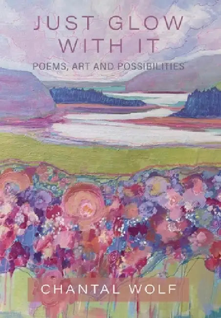 Just Glow With It: Poems, Art and Possibilities by Chantal Wolf