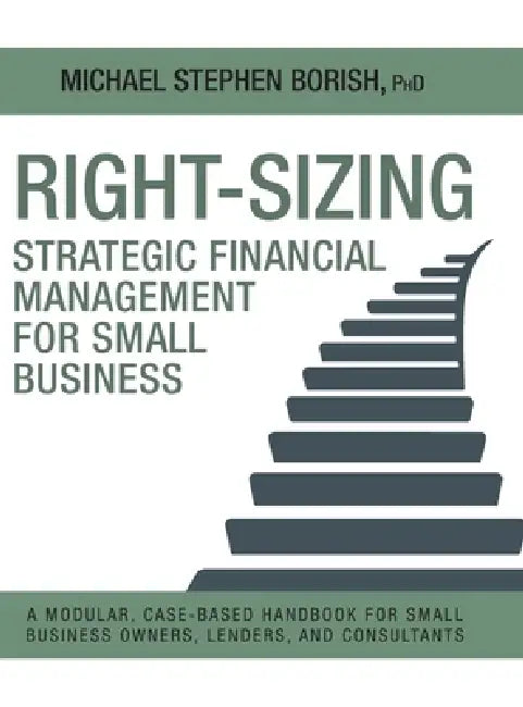 Right-Sizing Strategic Financial Management for Small Business: A Modular, Case-Based Handbook for Small Business Owners, Lenders, and Consultants by Michael Stephen Borish