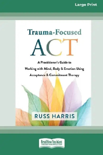 Trauma-Focused ACT: A Practitioner's Guide to Working with Mind, Body, and Emotion Using Acceptance and Commitment Therapy [LP 16 Pt Edition] by Russ Harris