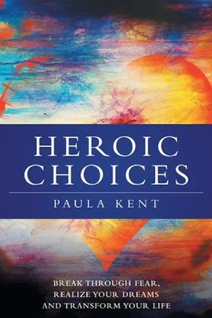 Heroic Choices: Break Through Fear, Realize Your Dreams and Transform Your Life by Paula Kent