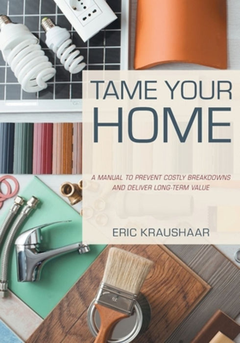Tame Your Home: A Manual to Prevent Costly Breakdowns and Deliver Long-Term Value by Eric Kraushaar