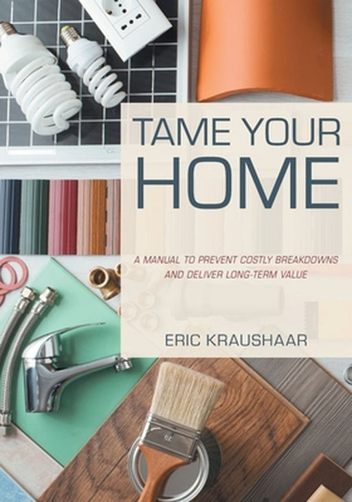 Tame Your Home: A Manual to Prevent Costly Breakdowns and Deliver Long-Term Value by Eric Kraushaar