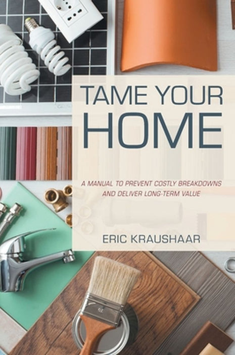 Tame Your Home: A Manual to Prevent Costly Breakdowns and Deliver Long-Term Value by Eric Kraushaar