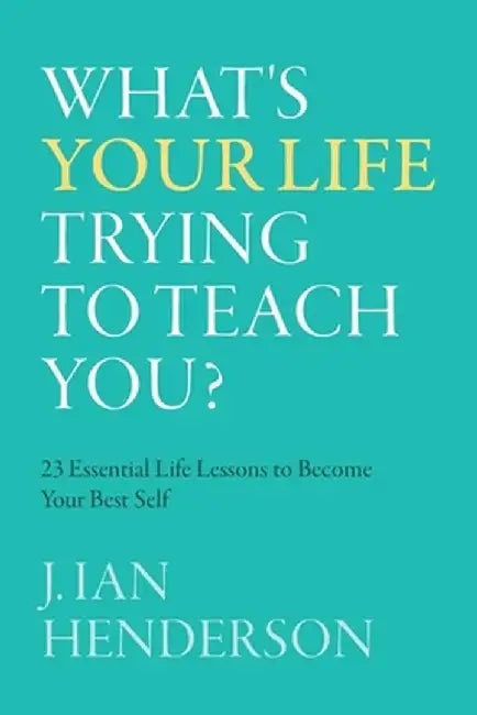 What's Your Life Trying To Teach You?: 23 Essential Life Lessons to Become Your Best Self by J. Ian Henderson