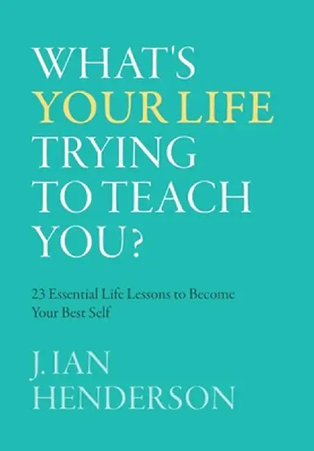 What's Your Life Trying To Teach You?: 23 Essential Life Lessons to Become Your Best Self by J. Ian Henderson