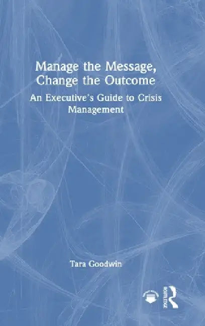 Manage the Message, Change the Outcome: An Executive's Guide to Crisis Management by Tara Goodwin