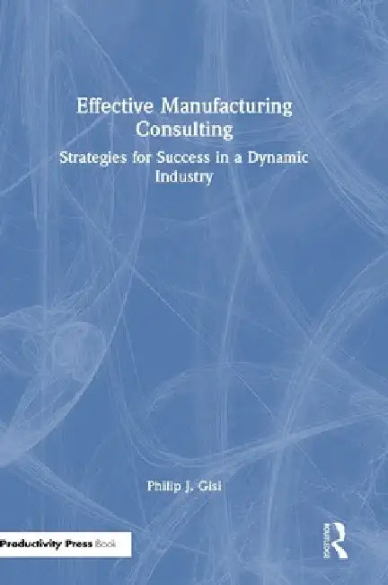 Effective Manufacturing Consulting: Strategies for Success in a Dynamic Industry by Philip J. Gisi