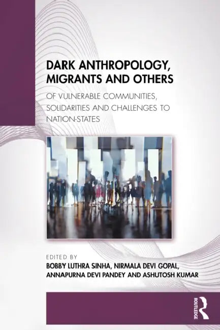 Dark Anthropology, Migrants and Others: Of Vulnerable Communities, Solidarities and Challenges to Nation-States by Bobby Luthra Sinha, Nirmala Devi Gopal, Annapurna Devi Pandey