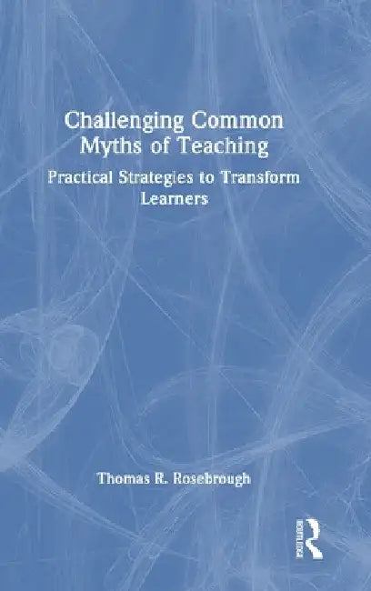 Challenging Common Myths of Teaching: Practical Strategies to Transform Learners by Thomas R. Rosebrough