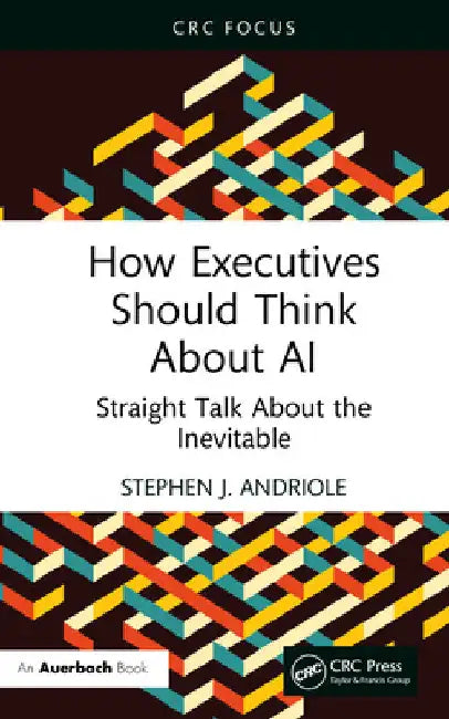How Executives Should Think about AI: Straight Talk about the Inevitable by Stephen J. Andriole
