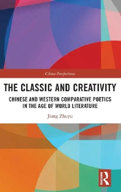 The Classic and Creativity: Chinese and Western Comparative Poetics in the Age of World Literature by Jiang Zhuyu