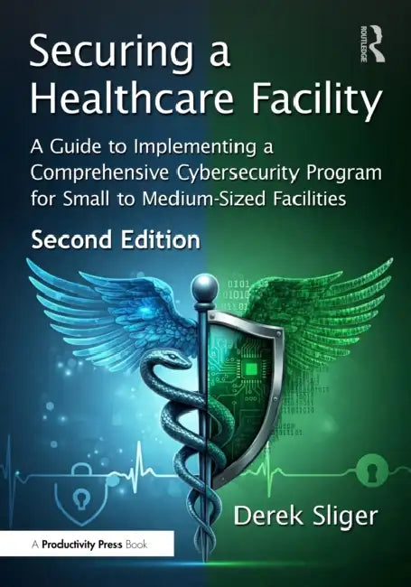 Securing a Healthcare Facility: A Guide to Implementing a Comprehensive Cybersecurity Program for Small to Medium-Sized Facilities by Derek Sliger