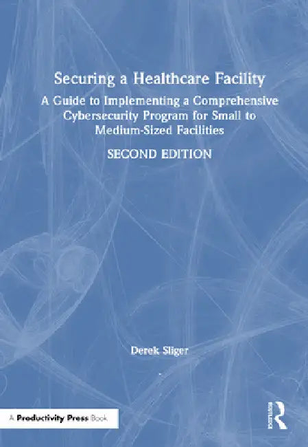 Securing a Healthcare Facility: A Guide to Implementing a Comprehensive Cybersecurity Program for Small to Medium-Sized Facilities by Derek Sliger