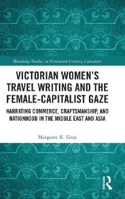 Victorian Women's Travel Writing and the Female-Capitalist Gaze: Narrating Commerce, Craftsmanship, and Nationhood in the Middle East and Asia by Margaret K. Gray