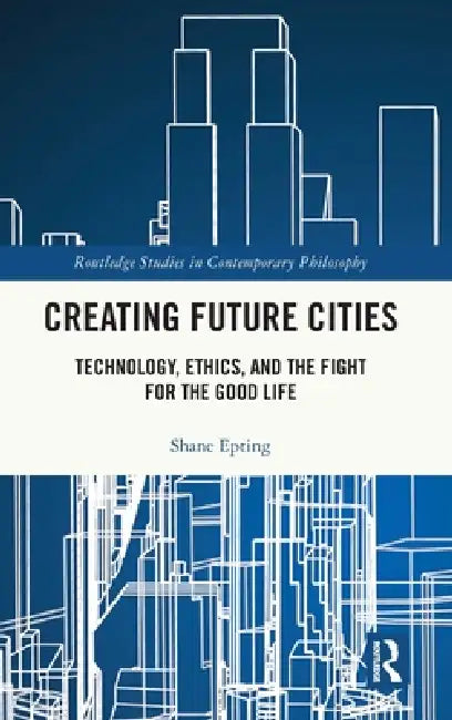 Creating Future Cities: Technology, Ethics, and the Fight for the Good Life by Shane Epting